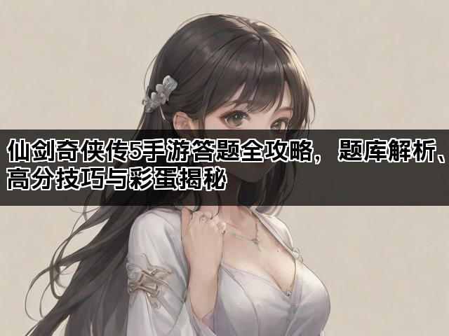 仙剑奇侠传5手游答题全攻略，题库解析、高分技巧与彩蛋揭秘