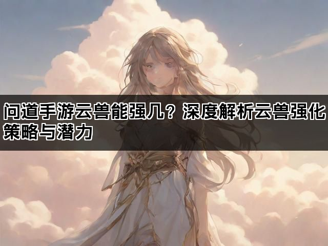 问道手游云兽能强几？深度解析云兽强化策略与潜力