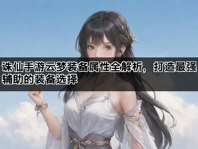 诛仙手游云梦装备属性全解析，打造最强辅助的装备选择