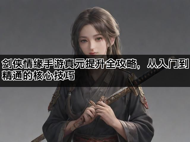 剑侠情缘手游真元提升全攻略,从入门到精通的核心技巧 剑侠情缘手游真元提升全攻略,从入门到精通的核心技巧