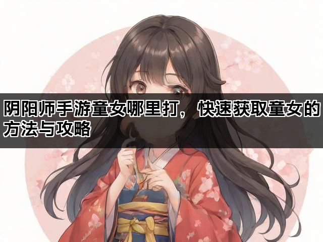 阴阳师手游童女哪里打，快速获取童女的方法与攻略
