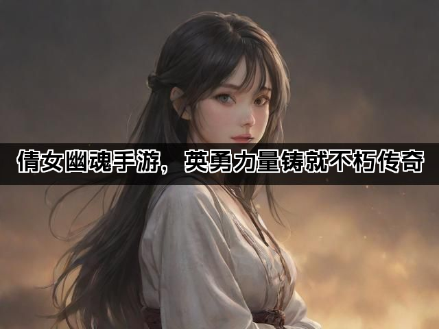 倩女幽魂手游，英勇力量铸就不朽传奇