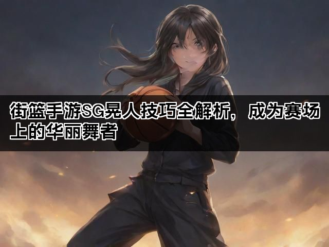 街篮手游SG晃人技巧全解析，成为赛场上的华丽舞者
