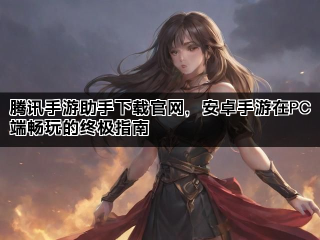 腾讯手游助手下载官网，安卓手游在PC端畅玩的终极指南