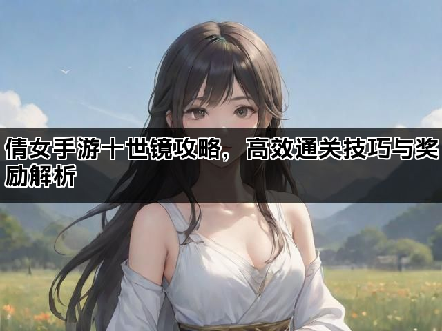 倩女手游十世镜攻略，高效通关技巧与奖励解析