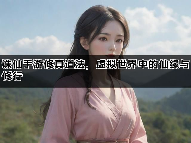 诛仙手游修真道法，虚拟世界中的仙缘与修行