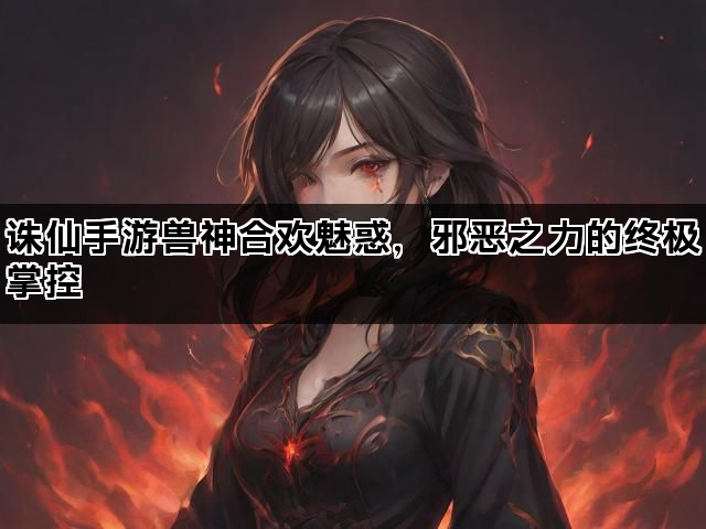 诛仙手游兽神合欢魅惑，邪恶之力的终极掌控