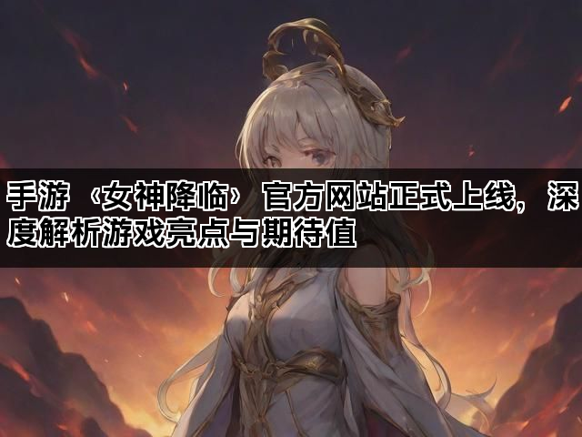 手游〈女神降临〉官方网站正式上线，深度解析游戏亮点与期待值