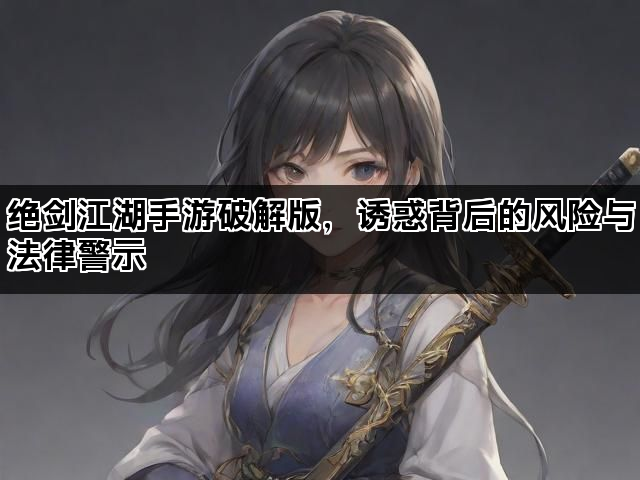 绝剑江湖手游破解版，诱惑背后的风险与法律警示