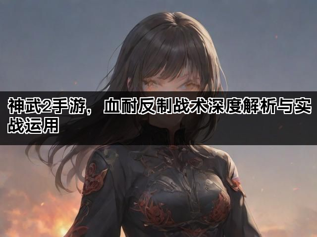 神武2手游，血耐反制战术深度解析与实战运用