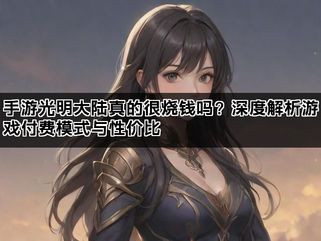 手游光明大陆真的很烧钱吗？深度解析游戏付费模式与性价比