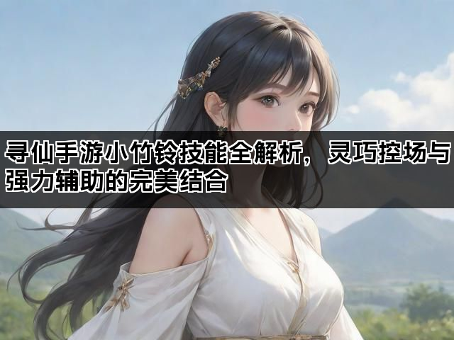 寻仙手游小竹铃技能全解析,灵巧控场与强力辅助的完美结合 寻仙手游小竹铃技能全解析,灵巧控场与强力辅助的完美结合