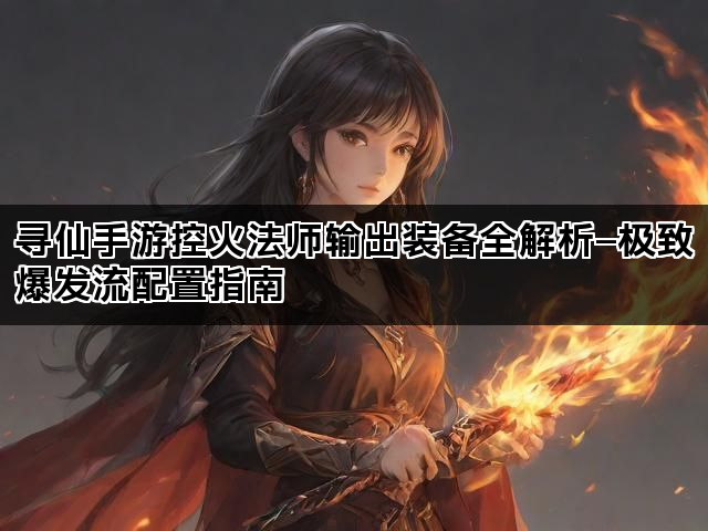 寻仙手游控火法师输出装备全解析—极致爆发流配置指南 寻仙手游控火法师输出装备全解析—极致爆发流配置指南