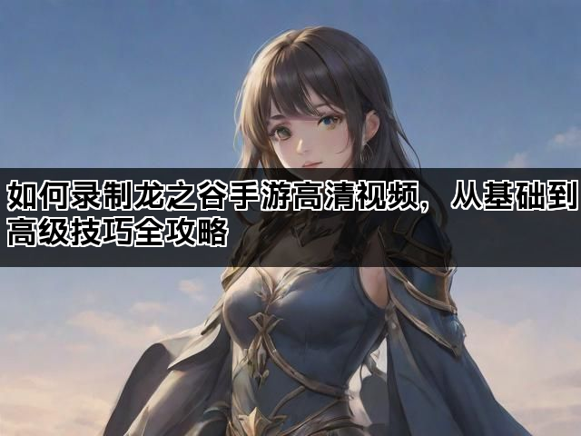 如何录制龙之谷手游高清视频，从基础到高级技巧全攻略