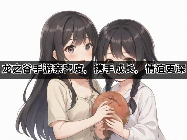 龙之谷手游亲密度，携手成长，情谊更深