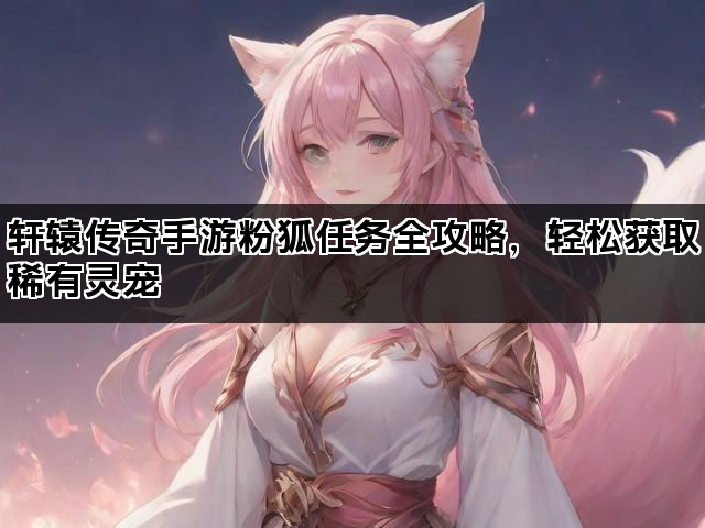 轩辕传奇手游粉狐任务全攻略，轻松获取稀有灵宠