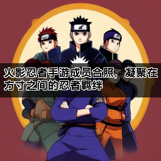 火影忍者手游成员合照，凝聚在方寸之间的忍者羁绊