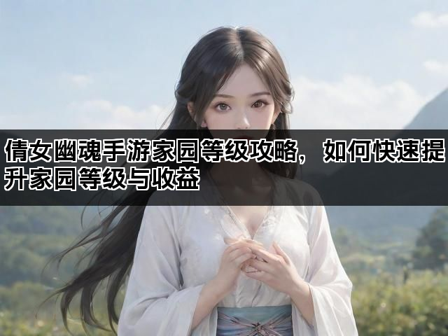 倩女幽魂手游家园等级攻略,如何快速提升家园等级与收益 倩女幽魂手游家园等级攻略,如何快速提升家园等级与收益