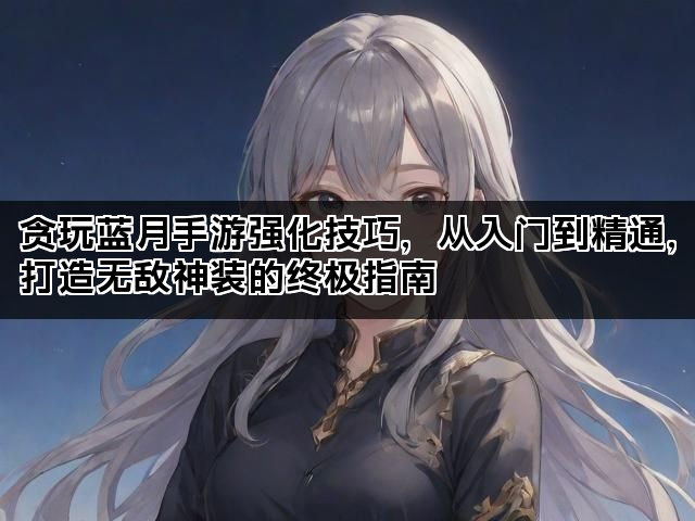 贪玩蓝月手游强化技巧，从入门到精通，打造无敌神装的终极指南