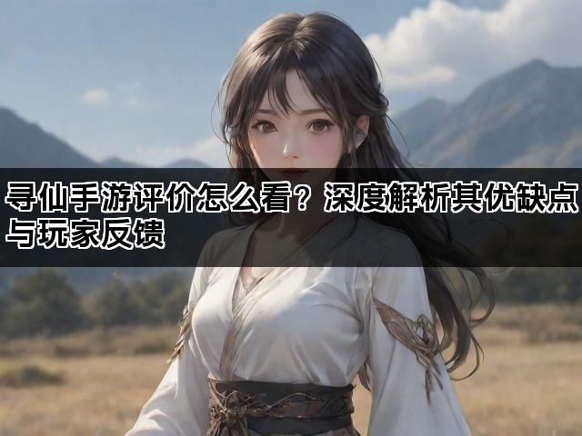 寻仙手游评价怎么看？深度解析其优缺点与玩家反馈