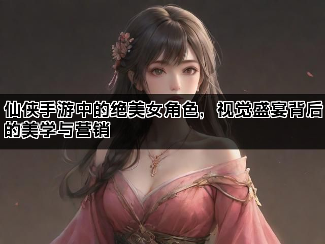 仙侠手游中的绝美女角色，视觉盛宴背后的美学与营销
