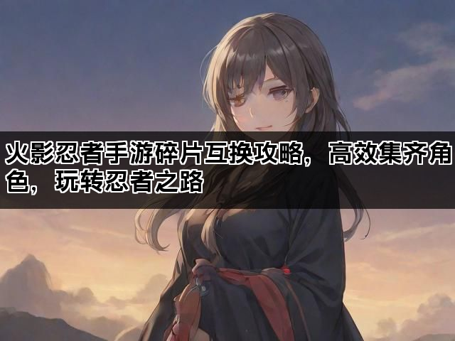 火影忍者手游碎片互换攻略，高效集齐角色，玩转忍者之路