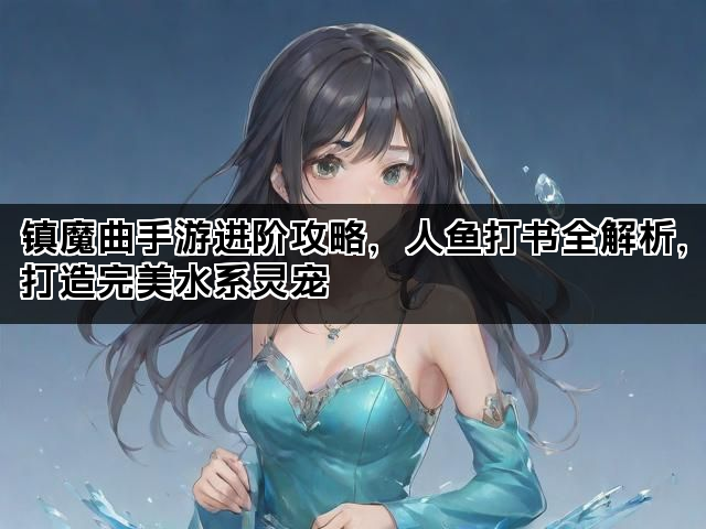 镇魔曲手游进阶攻略，人鱼打书全解析，打造完美水系灵宠