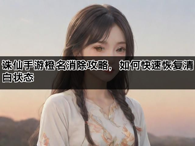 诛仙手游橙名消除攻略,如何快速恢复清白状态 诛仙手游橙名消除攻略,如何快速恢复清白状态