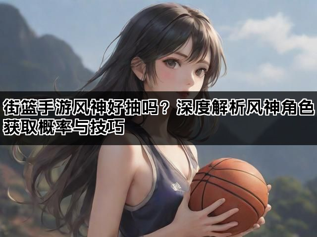 街篮手游风神好抽吗？深度解析风神角色获取概率与技巧