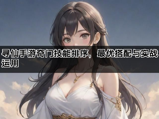 寻仙手游奇门技能排序,最优搭配与实战运用 寻仙手游奇门技能排序,最优搭配与实战运用