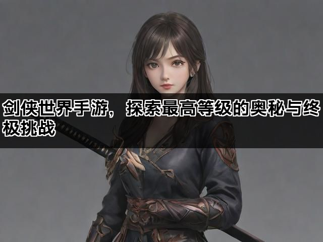 剑侠世界手游,探索最高等级的奥秘与终极挑战 剑侠世界手游,探索最高等级的奥秘与终极挑战