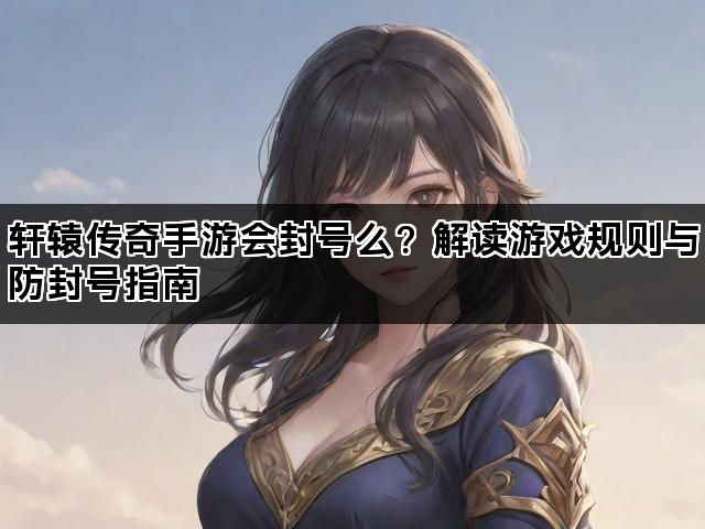 轩辕传奇手游会封号么？解读游戏规则与防封号指南