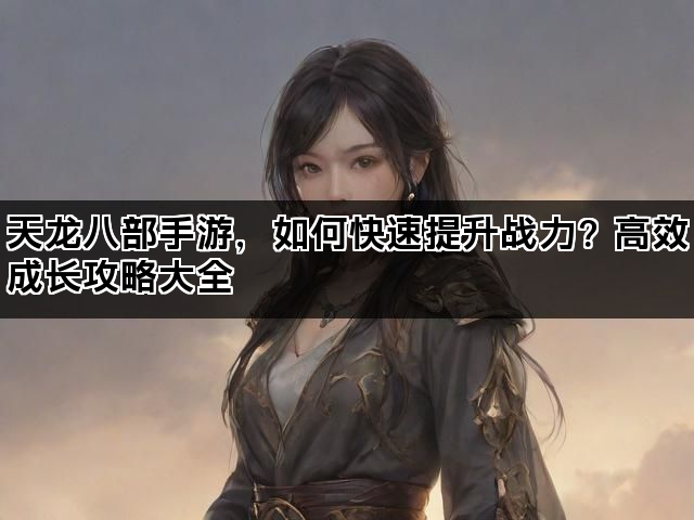 天龙八部手游，如何快速提升战力？高效成长攻略大全