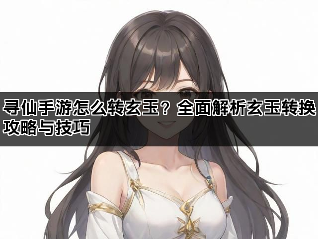 寻仙手游怎么转玄玉？全面解析玄玉转换攻略与技巧