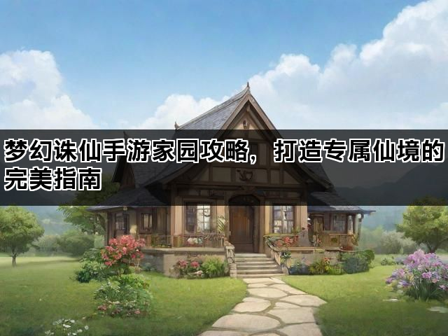 梦幻诛仙手游家园攻略，打造专属仙境的完美指南