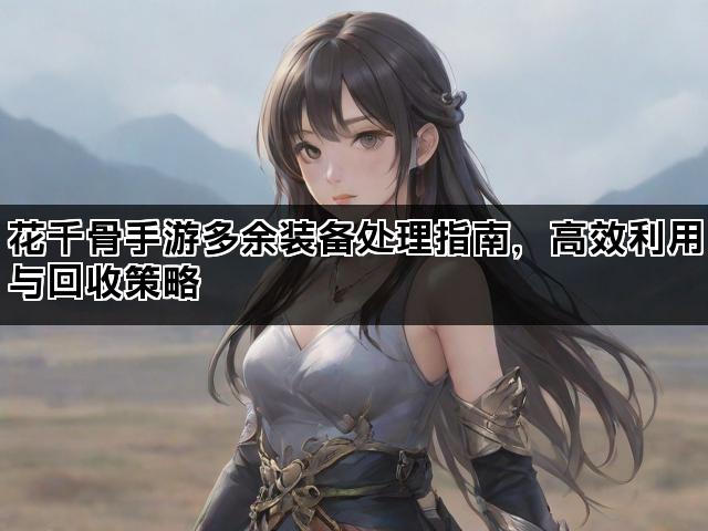 花千骨手游多余装备处理指南，高效利用与回收策略