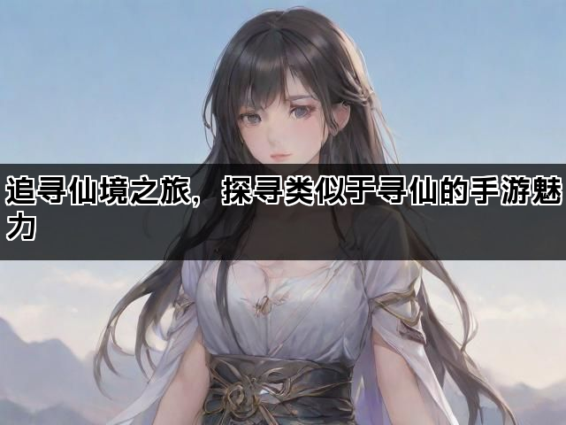 追寻仙境之旅，探寻类似于寻仙的手游魅力
