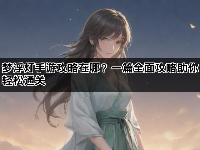 梦浮灯手游攻略在哪？一篇全面攻略助你轻松通关