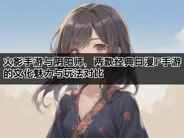 火影手游与阴阳师，两款经典日漫IP手游的文化魅力与玩法对比