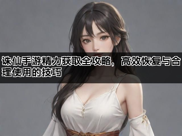 诛仙手游精力获取全攻略，高效恢复与合理使用的技巧