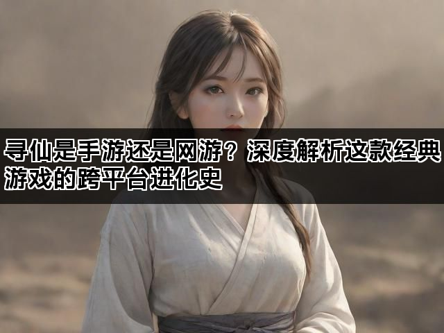寻仙是手游还是网游？深度解析这款经典游戏的跨平台进化史