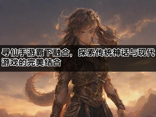 寻仙手游霸下融合，探索传统神话与现代游戏的完美结合