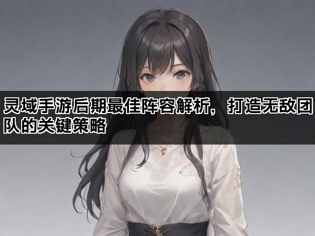 灵域手游后期最佳阵容解析，打造无敌团队的关键策略