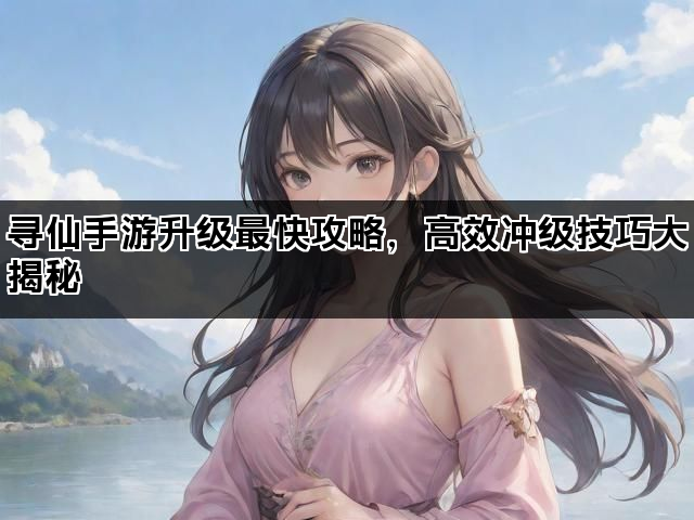 寻仙手游升级最快攻略，高效冲级技巧大揭秘