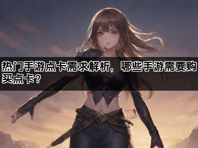 热门手游点卡需求解析,哪些手游需要购买点卡? 热门手游点卡需求解析,哪些手游需要购买点卡?
