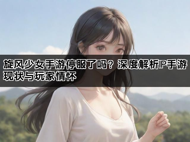旋风少女手游停服了吗？深度解析IP手游现状与玩家情怀