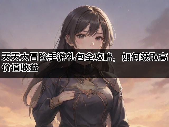 天天大冒险手游礼包全攻略，如何获取高价值收益