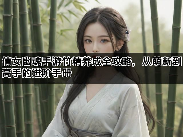 倩女幽魂手游竹精养成全攻略,从萌新到高手的进阶手册 倩女幽魂手游竹精养成全攻略,从萌新到高手的进阶手册
