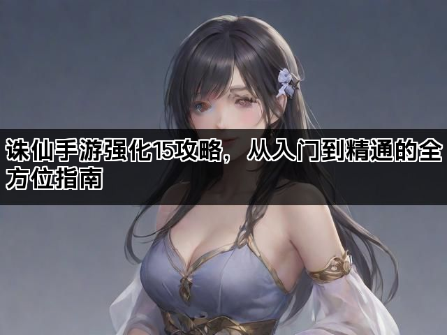 诛仙手游强化15攻略，从入门到精通的全方位指南