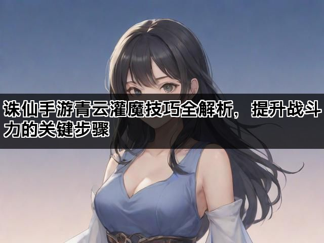 诛仙手游青云灌魔技巧全解析，提升战斗力的关键步骤